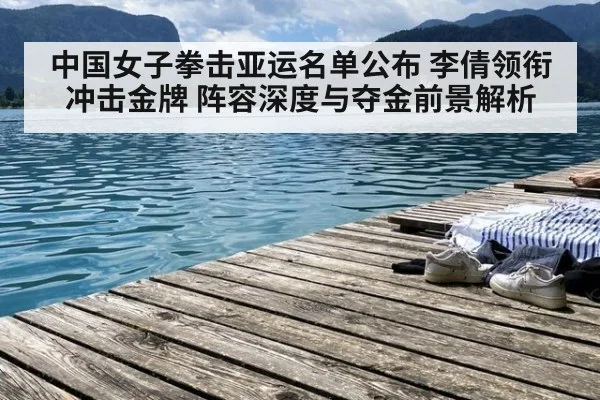 中国女子拳击亚运名单公布 李倩领衔冲击金牌 阵容深度与夺金前景解析